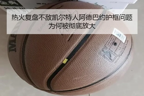 热火复盘不敌凯尔特人阿德巴约护框问题为何被彻底放大